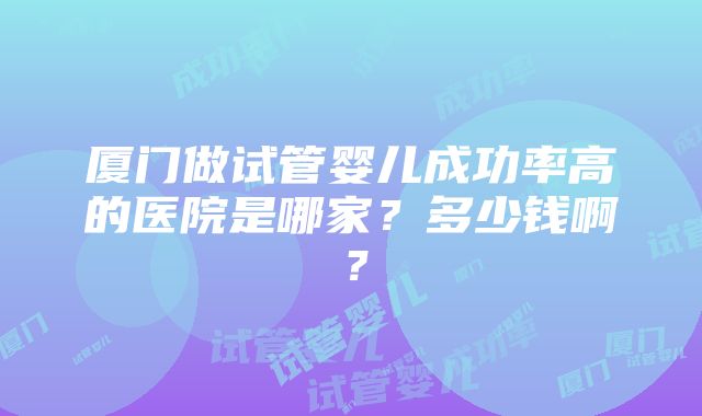 厦门做试管婴儿成功率高的医院是哪家？多少钱啊？