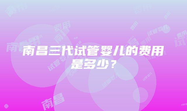 南昌三代试管婴儿的费用是多少？