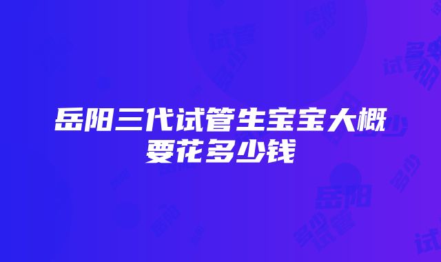 岳阳三代试管生宝宝大概要花多少钱