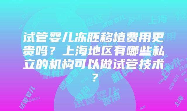 试管婴儿冻胚移植费用更贵吗？上海地区有哪些私立的机构可以做试管技术？