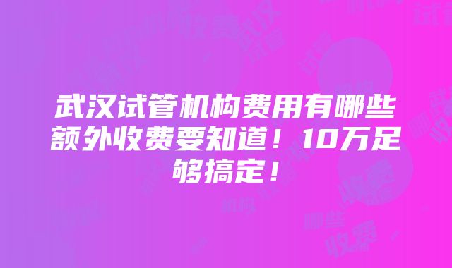 武汉试管机构费用有哪些额外收费要知道！10万足够搞定！