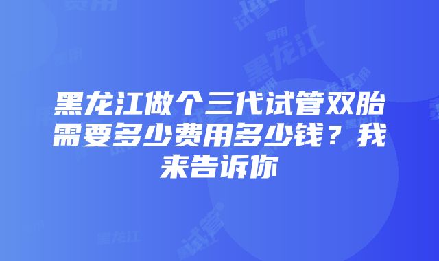 黑龙江做个三代试管双胎需要多少费用多少钱？我来告诉你