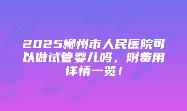 2025柳州市人民医院可以做试管婴儿吗，附费用详情一览！