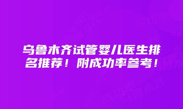 乌鲁木齐试管婴儿医生排名推荐！附成功率参考！