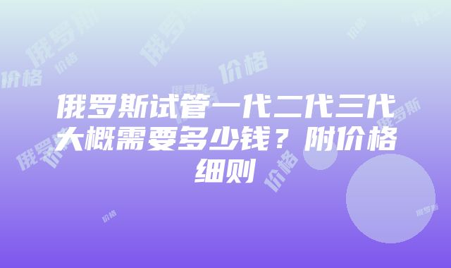 俄罗斯试管一代二代三代大概需要多少钱？附价格细则