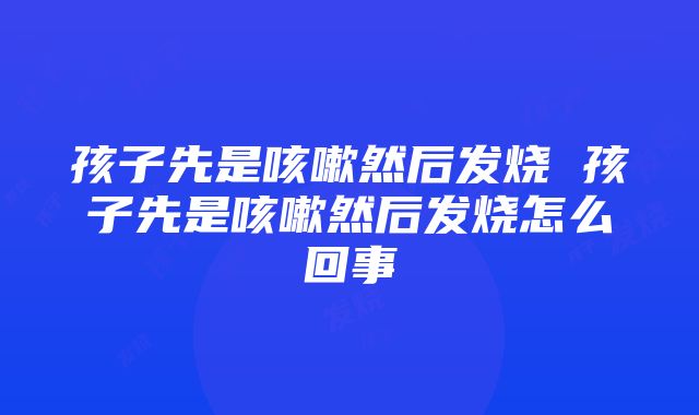 孩子先是咳嗽然后发烧 孩子先是咳嗽然后发烧怎么回事