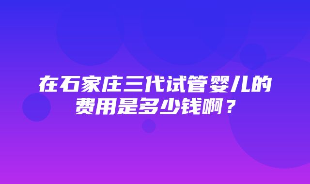 在石家庄三代试管婴儿的费用是多少钱啊？