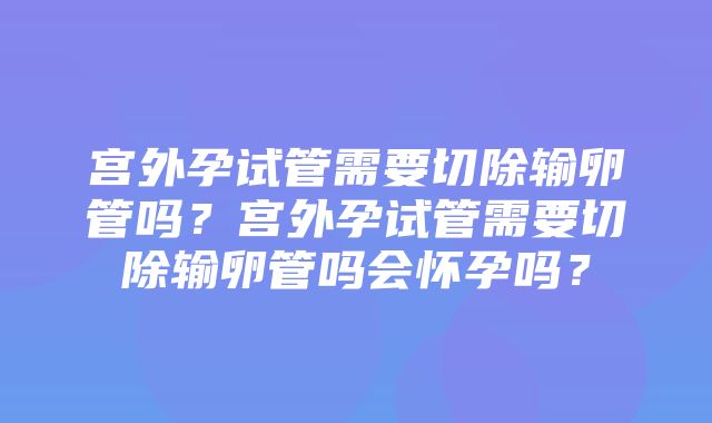 宫外孕试管需要切除输卵管吗？宫外孕试管需要切除输卵管吗会怀孕吗？