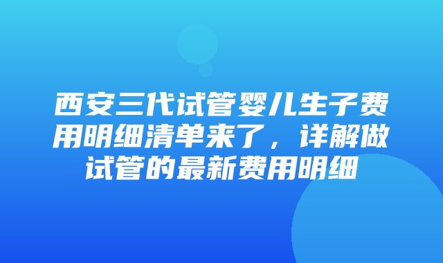 西安三代试管婴儿生子费用明细清单来了，详解做试管的最新费用明细