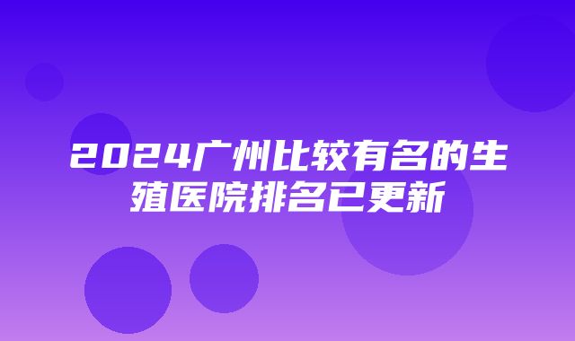 2024广州比较有名的生殖医院排名已更新