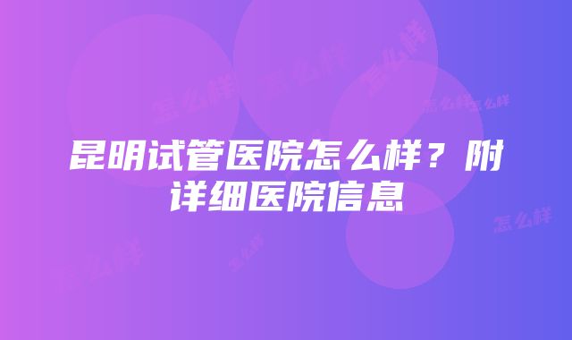 昆明试管医院怎么样？附详细医院信息