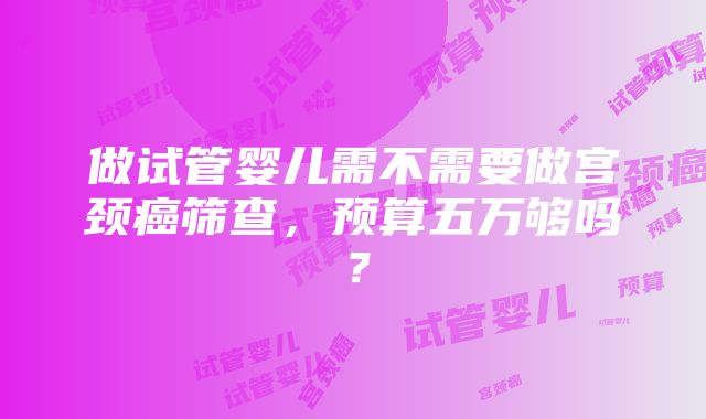 做试管婴儿需不需要做宫颈癌筛查，预算五万够吗？