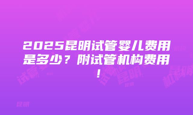 2025昆明试管婴儿费用是多少？附试管机构费用！