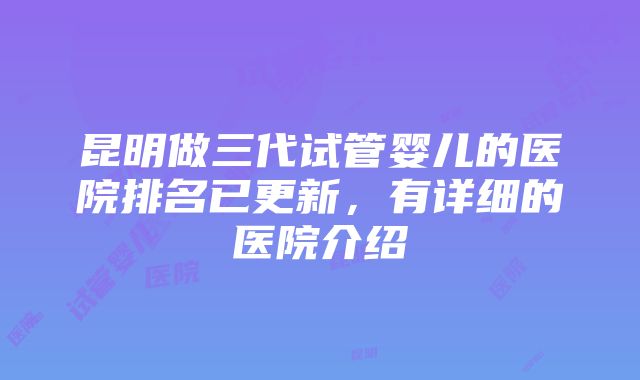 昆明做三代试管婴儿的医院排名已更新，有详细的医院介绍