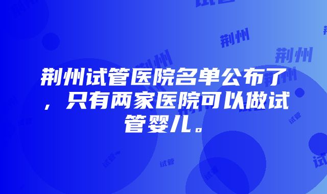 荆州试管医院名单公布了，只有两家医院可以做试管婴儿。