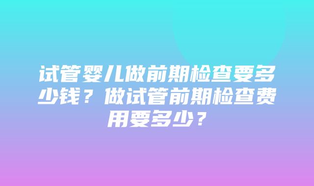 试管婴儿做前期检查要多少钱？做试管前期检查费用要多少？