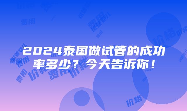 2024泰国做试管的成功率多少？今天告诉你！