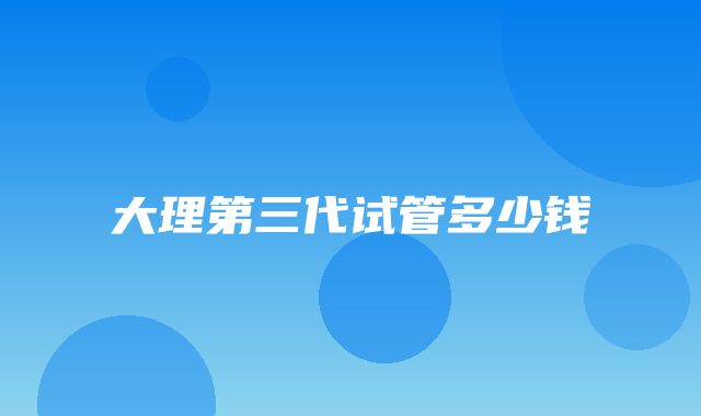 大理第三代试管多少钱