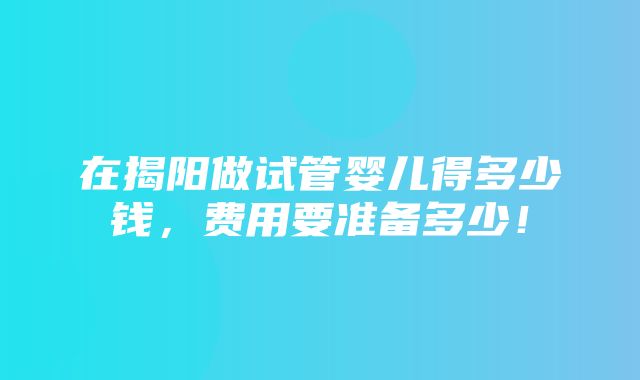 在揭阳做试管婴儿得多少钱，费用要准备多少！