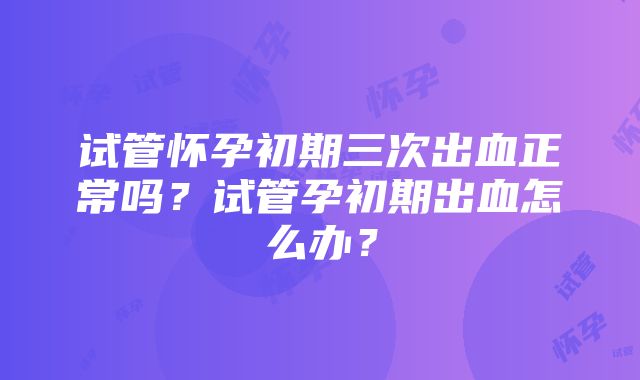 试管怀孕初期三次出血正常吗？试管孕初期出血怎么办？