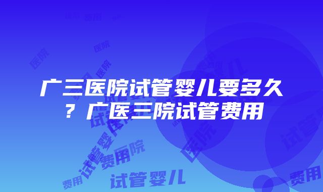 广三医院试管婴儿要多久？广医三院试管费用