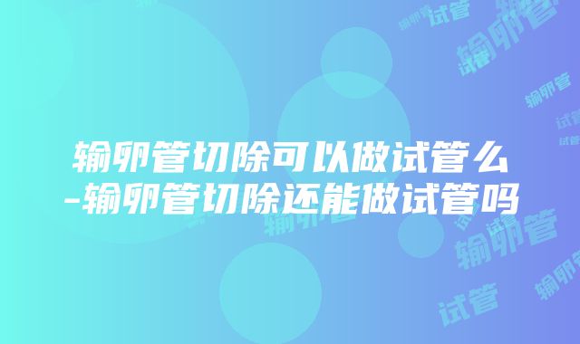 输卵管切除可以做试管么-输卵管切除还能做试管吗