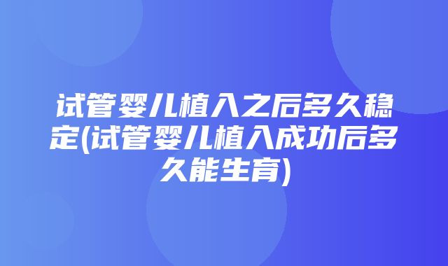 试管婴儿植入之后多久稳定(试管婴儿植入成功后多久能生育)