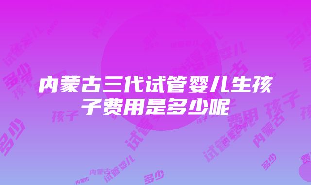 内蒙古三代试管婴儿生孩子费用是多少呢