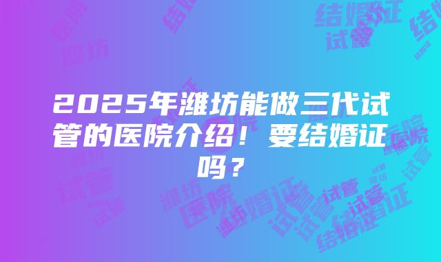 2025年潍坊能做三代试管的医院介绍！要结婚证吗？