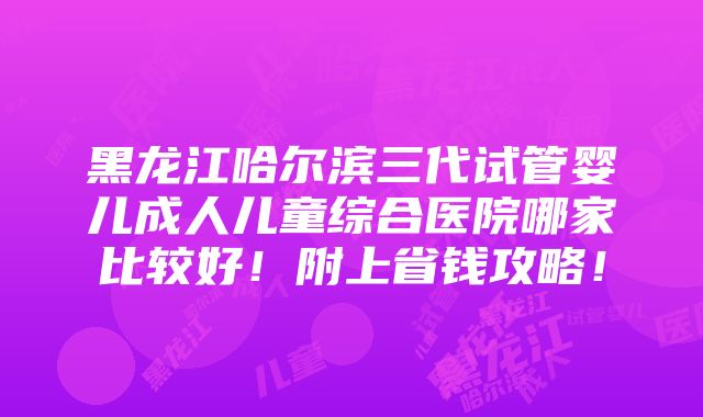 黑龙江哈尔滨三代试管婴儿成人儿童综合医院哪家比较好！附上省钱攻略！