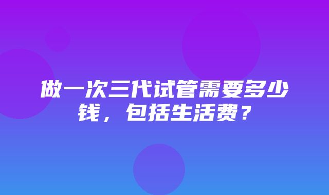 做一次三代试管需要多少钱，包括生活费？