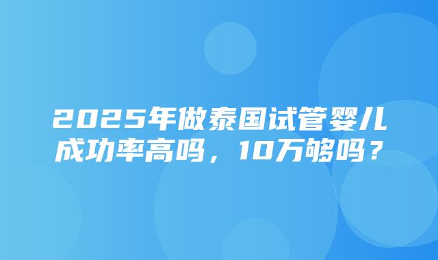 2025年做泰国试管婴儿成功率高吗，10万够吗？