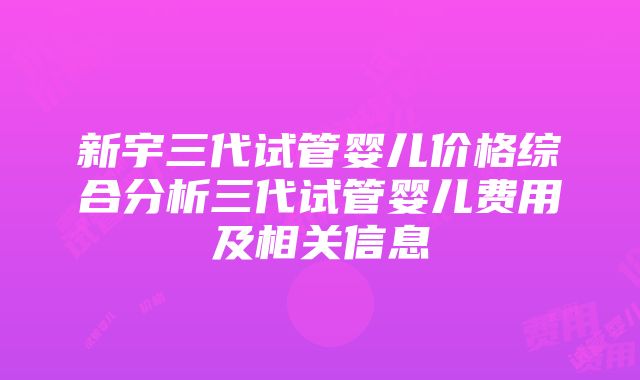 新宇三代试管婴儿价格综合分析三代试管婴儿费用及相关信息