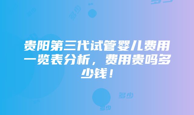 贵阳第三代试管婴儿费用一览表分析，费用贵吗多少钱！