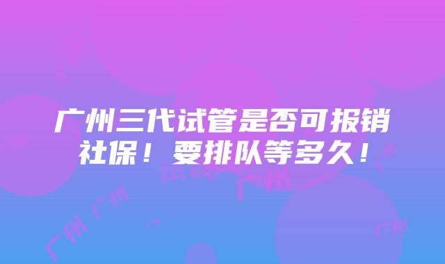 广州三代试管是否可报销社保！要排队等多久！