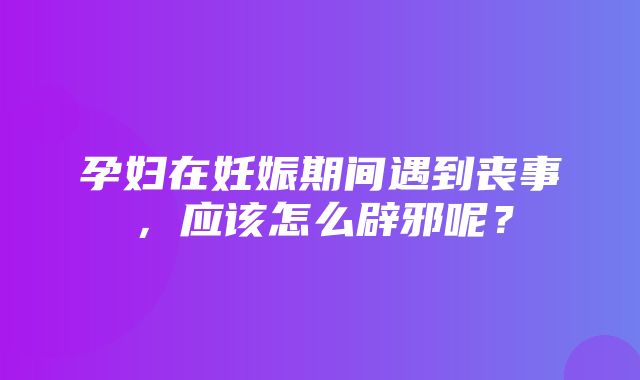 孕妇在妊娠期间遇到丧事，应该怎么辟邪呢？