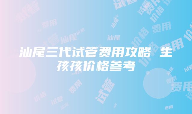 汕尾三代试管费用攻略 生孩孩价格参考