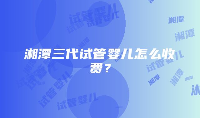 湘潭三代试管婴儿怎么收费？