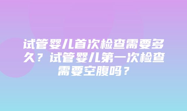 试管婴儿首次检查需要多久？试管婴儿第一次检查需要空腹吗？