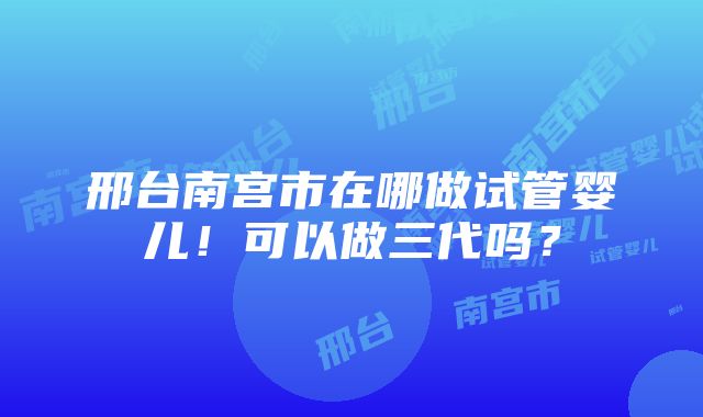 邢台南宫市在哪做试管婴儿！可以做三代吗？