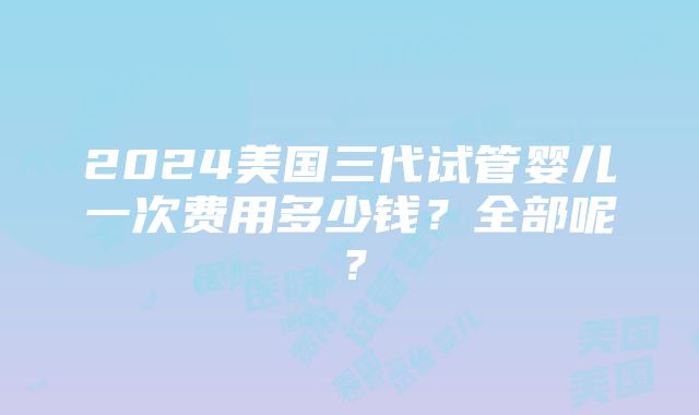 2024美国三代试管婴儿一次费用多少钱？全部呢？