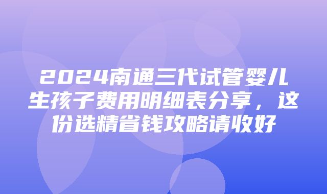 2024南通三代试管婴儿生孩子费用明细表分享，这份选精省钱攻略请收好