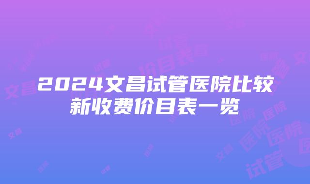 2024文昌试管医院比较新收费价目表一览