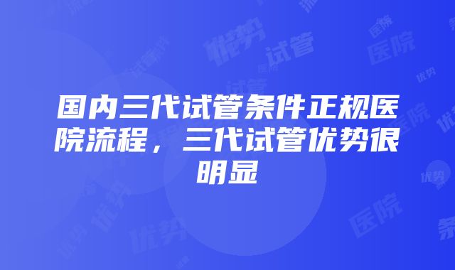 国内三代试管条件正规医院流程，三代试管优势很明显