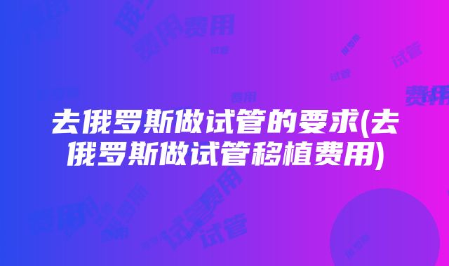 去俄罗斯做试管的要求(去俄罗斯做试管移植费用)