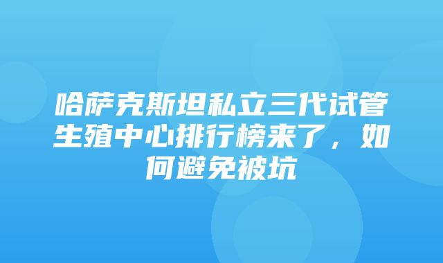 哈萨克斯坦私立三代试管生殖中心排行榜来了，如何避免被坑