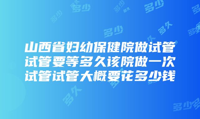 山西省妇幼保健院做试管试管要等多久该院做一次试管试管大概要花多少钱