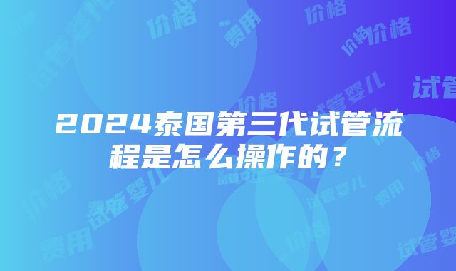 2024泰国第三代试管流程是怎么操作的？