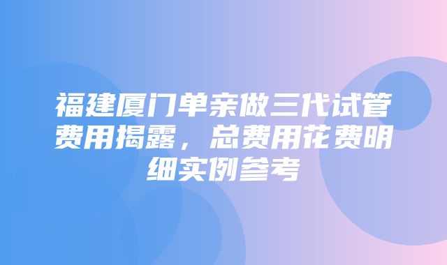 福建厦门单亲做三代试管费用揭露，总费用花费明细实例参考