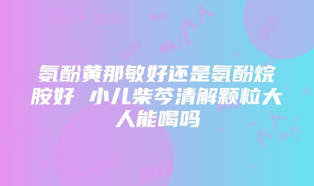 氨酚黄那敏好还是氨酚烷胺好 小儿柴芩清解颗粒大人能喝吗